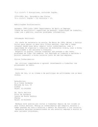 *1.o ciclo*: 5 disciplinas, incluindo Inglês.

1979-1980: Esc. Secundária das Olaias
*2.o ciclo*: Inglês - 13; História - 13.


Habilitações Profissionais:

Setembro 1980-junho 1984: Departamento de Apoio ao Emprego
*Chefe de escritório*: supervisão de pessoal, organização de trabalho,
lidar com o público, resolver problemas informáticos.


Informação Adicional:

 Fui chefe de secretaria na escola. Em Março de 1984, deixei o Serviço
Social para educar os meus dois filhos menores. Como mãe a tempo
integral desde essa data, adquiri novos conhecimentos, como a
capacidade de organizar e comunicar em diferentes níveis, usar a minha
criatividade e ser paciente e flexível.
 Respeito os prazos, consigo trabalhar sob pressão e não tenho
problemas em lidar com números. Sou dedicada ao trabalho e decidida e
procuro reassumir a minha carreira junto de uma boa empresa.

Outros Conhecimentos:

 Sei utilizar computadores e aprendi recentemente a trabalhar com
processador de texto.

Interesses:

 Gosto de ler, ir ao cinema e de participar em actividades com os meus
filhos.


Referências:
Dr.a Irene Saldanha
Estrada da Luz, 33
Lisboa
Telef: 01-2910000

Pe. Paulo Batista
Prior da Paróquia
Igreja de Nossa Senhora
Chelas
Telef: 01-8320000

 Bárbara está ansiosa por voltar a trabalhar depois de ter criado os
seus filhos menores. Realça os conhecimentos que adquiriu durante o
tempo passado em casa e enfatiza o desejo de reassumir a sua carreira.
 Apresenta detalhes pormenorizados do seu anterior emprego e mostra os
seus variados interesses.
 