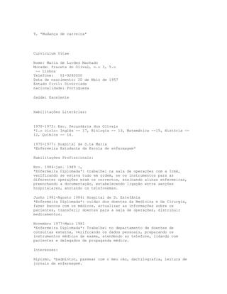 9. *Mudança de carreira*




Curriculum Vitae

Nome: Maria de Lurdes Machado
Morada: Praceta do Olival, n.o 3, 5.o
 -- Lisboa
Telefone:   01-9280000
Data de nascimento: 20 de Maio de 1957
Estado Civil: Divorciada
nacionalidade: Portuguesa

Saúde: Excelente


Habilitações Literárias:


1970-1975: Esc. Secundária dos Olivais
*1.o cic1o: Inglês -- 17, Biologia -- 13, Matemática --15, História --
12, Química -- 14.

1975-1977: Hospital de S.ta Maria
*Enfermeira Estudante da Escola de enfermagem*

Habilitações Profissionais:

Nov. 1984-jan. 1989 :,
*Enfermeira Diplomada*: trabalhei na sala de operações com a Irmã,
verificando se estava tudo em ordem, se os instrumentos para as
diferentes operações eram os correctos, ensinando alunas enfermeiras,
preenchendo a documentação, estabelecendo ligação entre secções
hospitalares, anotando os telefonemas.

Junho 1981-Agosto 1984: Hospital de D. Estefânia
*Enfermeira Diplomada*: cuidar dos doentes da Medicina e da Cirurgia,
fazer bancos com os médicos, actualizar as informações sobre os
pacientes, transferir doentes para a sala de operações, distribuir
medicamentos.

Novembro 1977-Maio 1981
*Enfermeira Diplomada*: Trabalhei no departamento de doentes de
consultas externa, verificando os dados pessoais, preparando os
instrumentos médicos de exame, atendendo ao telefone, lidando com
pacientes e delegados de propaganda médica.

Interesses:

Hipismo, *badminton, passear com o meu cão, dactilografia, leitura de
jornais de enfermagem.
 