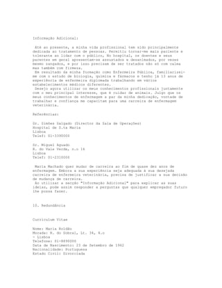 Informação Adicional:

 Até ao presente, a minha vida profissional tem sido principalmente
dedicada ao tratamento de pessoas. Permitiu tornar-me mais paciente e
tolerante ao lidar com o público, No hospital, os doentes e seus
parentes em geral apresentam-se assustados e desanimados, por vezes
mesmo zangados, e por isso precisam de ser tratados não só com calma
mas também com firmeza.
 Em resultado da minha formação como Enfermeira Pública, familiarizei-
me com o estudo de biologia, química e fármacos e tenho já 13 anos de
experiência de enfermeira diplomada trabalhando em vários
estabelecimentos médicos diferentes.
 Desejo agora utilizar os meus conhecimentos profissionais juntamente
com o meu principal interesse, que é cuidar de animais. Julgo que os
meus conhecimentos de enfermagem a par da minha dedicação, vontade de
trabalhar e confiança me capacitam para uma carreira de enfermagem
veterinária.

Referências:

Dr. Simões Salgado (Director da Sala de Operações)
Hospital de S.ta Maria
Lisboa
Telef: 01-3390000

Sr. Miguel Aguado
R. do Vale Verde, n.o 16
Lisboa
Telef: 01-2310000

 Maria Machado quer mudar de carreira ao fim de quase dez anos de
enfermagem. Embora a sua experiência seja adequada à sua desejada
carreira de enfermeira veterinária, precisa de justificar a sua decisão
de mudança de carreira.
 Ao utilizar a secção "Informação Adicional" para explicar as suas
ideias, pode assim responder a perguntas que qualquer empregador futuro
lhe possa fazer.


10. Redundância


Curriculum Vitae

Nome: Maria Roldão
Morada: R. do Sobral, Lt. 34, 4.o
- Lisboa
Telefone: 01-8890000
Data de Nascimento: 23 de Setembro de 1962
Nacionalidade: Portuguesa
Estado Civil: Divorciada
 