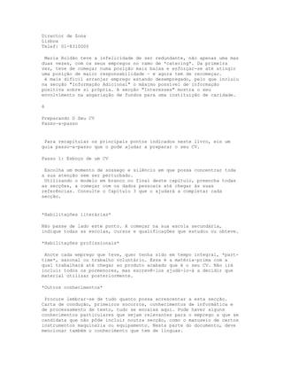 Director de Zona
Lisboa
Telef: 01-8310000

 Maria Roldão teve a infelicidade de ser redundante, não apenas uma mas
duas vezes, com os seus empregos no ramo de *catering*. Da primeira
vez, teve de começar numa posição mais baixa e esforçar-se até atingir
uma posição de maior responsabilidade - e agora tem de recomeçar.
 é mais difícil arranjar emprego estando desempregado, pelo que incluiu
na secção "Informação Adicional" o máximo possível de informação
positiva sobre si própria. A secção "Interesses" mostra o seu
envolvimento na angariação de fundos para uma instituição de caridade.

6

Preparando O Seu CV
Passo-a-passo


 Para recapitular os principais pontos indicados neste livro, eis um
guia passo-a-passo que o pode ajudar a preparar o seu CV.

Passo 1: Esboço de um CV

 Escolha um momento de sossego e silêncio em que possa concentrar toda
a sua atenção sem ser perturbado.
 Utilizando o modelo em branco no final deste capítulo, preencha todas
as secções, a começar com os dados pessoais até chegar às suas
referências. Consulte o Capítulo 3 que o ajudará a completar cada
secção.


*Habilitações literárias*

Não passe de lado este ponto. A começar na sua escola secundária,
indique todas as escolas, cursos e qualificações que estudou ou obteve.

*Habilitações profissionais*

 Anote cada emprego que teve, quer tenha sido em tempo integral, *part-
time*, sazonal ou trabalho voluntário. Essa é a matéria-prima com a
qual trabalhará até chegar ao produto acabado que é o seu CV. Não irá
incluir todos os pormenores, mas escrevê-los ajudá-lo-á a decidir que
material utilizar posteriormente.

*Outros conhecimentos*

 Procure lembrar-se de tudo quanto possa acrescentar a esta secção.
Carta de condução, primeiros socorros, conhecimentos de informática e
de processamento de texto, tudo se encaixa aqui. Pode haver alguns
conhecimentos particulares que sejam relevantes para o emprego a que se
candidata que não pôde incluir noutra secção, como o manuseio de certos
instrumentos maquinaria ou equipamento. Nesta parte do documento, deve
mencionar também o conhecimento que tem de línguas.
 