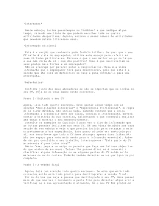 *Interesses*

 Neste esboço, inclua passatempos ou *hobbies* a que dedique algum
tempo, criando uma lista de que poderá escolher três ou quatro
actividades desportivas; depois, escreva o mesmo número de actividades
que revelem outros interesses seus.

*Informação adicional

 Esta é a secção que realmente pode fazê-lo brilhar. Se quer que o seu
CV salte à vista do empregador, utilize este espaço para referir as
suas virtudes particulares. Escreva o que o seu melhor amigo ou talvez
a sua mãe diria de si - num dia positivo! Como é que descreveriam os
seus pontos mais fortes a um empregador?
 Não se preocupe por parecer estar a vangloriar-se. Essa é a única
informação que o empregador terá para desenvolver, pelo que esta é a
secção que lhe dirá em definitivo se vale a pena convidá-lo para uma
entrevista.

*Referências*

 Confirme junto dos seus abonadores se não se importam que os inclua no
seu CV. Veja se os seus dados estão correctos.

Passo 2: Editando o seu CV

Agora, leia tudo quanto escreveu. Deve gastar algum tempo com as
secções "Habilitações Literárias" e "Experiência Profissional". A regra
é: se tiver dúvidas, não inclua nada, sabendo contudo que a única
informação a transmitir deve ser clara, concisa e interessante. Deverá
contar a história da sua carreira, salientando o que conseguiu realizar
até então e mostrar o seu desenvolvimento.
 Consulte os exemplos do Capítulo 5 para ver o tipo de informação que
as outras pessoas incluíram nos seus CV. Dê uma vista de olhos por cada
secção do seu esboço e veja o que precisa incluir para retratar o mais
correctamente a sua experiência. Este passo só pode ser executado por
si, mas recorde-se que todo o CV deve abranger apenas duas folhas A4;
não tem espaço para nada mais senão para a informação essencial. Antes
de dar por concluído o seu trabalho, interrogue-se: "Esta parte do CV
acrescenta alguma coisa nova?"
 Nesta fase, peça a um amigo ou parente que faça uma leitura objectiva
do que acabou de escrever. Talvez lhe possam dizer se é necessário
clarificar alguma informação ou se algumas partes do CV estão muito
extensas ou muito curtas. Poderão também detectar erros que ignorou por
completo.

Passo 3: A versão final

 Agora, leia com atenção tudo quanto escreveu. Se acha que está tudo
correcto, então está tudo pronto para dactilografar a versão final.
 Por muito boa que seja a pessoa que dactilografe o seu CV, deve passar
mais do que uma vez o documento a pente fino para detectar algum erro e
verificar se a sua apresentação é atraente. Se o seu CV for produzido
 