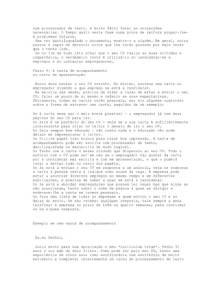 num processador de texto, é muito fácil fazer as correcções
necessárias. O tempo gasto nesta fase numa prova de leitura poupar-lhe-
á problemas futuros.
 Uma vez dactilografado o documento, mostre-o a alguém. Em geral, outra
pessoa é capaz de detectar erros que lhe terão passado por mais vezes
que o tenha lido.
 Se no fim de tudo isto achar que o seu CV realça as suas virtudes e
competência, o verdadeiro teste é utilizá-lo ao candidatar-se a
empregos e ao contactar empregadores.

Passo 4: A carta de acompanhamento
ou carta de apresentação

 Nunca deve enviar o seu CV sozinho. No mínimo, escreva uma carta ao
empregador dizendo a que emprego se está a candidatar.
 Na maioria das vezes, precisa de dizer a razão de estar a enviar o seu
CV, falar um pouco de si mesmo e referir as suas expectativas.
Obviamente, todas as cartas serão pessoais, mas eis algumas sugestões
sobre a forma de escrever uma carta, seguidas de um exemplo:

ôo A carta deve ser o mais breve possível - o empregador já tem duas
páginas do seu CV para ler.
ôo Este é um prefácio do seu CV - veja se a sua carta é suficientemente
interessante para criar no leitor o desejo de ler o seu CV.
ôo Seja sempre bem educado - não custa nada e a educação não pode
deixar de impressionar o leitor.
ôo Utilize papel liso branco para criar boa impressão. A carta de
acompanhamento pode ser escrita com processador de texto,
dactilografada ou manuscrita de modo legível.
ôo Tenha com a carta o mesmo cuidado que dispensou ao seu CV. Todo o
esforço com o CV pode ser em vão se o empregador não gostar da carta
por a considerar mal escrita e com má apresentação, o que o poderá
levar a deitar tudo no cesto dos papéis.
ôo Se está a enviar o seu CV em resposta a um anúncio, veja se endereça
a carta à pessoa certa e indique como soube da vaga. A empresa pode
estar a anunciar diversos empregos ao mesmo tempo e em diferentes
publicações, e precisa de saber a qual se está a candidatar.
ôo Se está a abordar empregadores que possam ter vagas mas que ainda as
não anunciaram, tente saber o nome da pessoa a quem se dirigir e
enderece-lhe a carta em termos pessoais.
ôo Faça uma lista de todas as empresas a quem enviou o seu CV e as
datas do envio. Se não receber qualquer resposta, vale sempre a pena
telefonar à empresa no prazo de três ou quatro semanas, para confirmar
se há alguma resposta.


Exemplo de uma carta de acompanhamento


Ex.mo Senhor,

 Junto envio para sua apreciação o meu *curriculum vitae*. Tenho 31
anos e sou mãe de dois filhos. Como pode ver pelo meu CV, tenho uma
experiência de cinco anos como escriturária num escritório de muito
movimento e completei recentemente um curso de processamento de texto
 