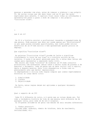pessoas e aprender com elas, antes de começar a elaborar o seu próprio
CV. Há certas coisas que não deve fazer com um CV que lhe serão
explicadas mais adiante. O capítulo final reune todas as informações e
apresenta-lhe passo a passo o modo de compilar o seu próprio
*curriculum vitae*.




1

que é um cv?


 Um CV é a história escolar e profissional resumida e esquematizada de
uma pessoa. Pode parecer que deve ser usada apenas por "profissionais"
ou por quem possúa elevadas qualificações, mas todos podem retirar
benefícios de um CV bem escrito e bem apresentado quando procura um
emprego.

Que significa "curriculum vitae"?

 As palavras "*curriculum vitae*" provêm do Latim e significam
literalmente "o curso da sua vida" ou a história sucinta da sua
carreira. O termo é em geral abreviado para CV, e estas duas letras são
usadas para representar a expressão neste livro.
 Não existe uma forma *correcta* de elaborar um CV Cada consultor
profissional tem diferentes ideias sobre a melhor forma de planear e de
executar o documento. Cada um pensa que se deve incluir isto e aquilo,
desta e daquela maneira. Este livro esquematiza a forma como eu
pessoalmente acho que melhor impressionará
os empregadores e utiliza três regras simples que iremos repetidamente
encontrar ao longo deste livro:

 1. Simplicidade
 2. Clareza
 3. Objectividade

 De facto, estas regras devem ser aplicadas a qualquer documento
escrito.


Qual o aspecto de um CV?

 Cada CV é diferente do outro, e é assim que as coisas devem ser. Tal
como a verdadeira história da vida de uma pessoa será diferente da de
qualquer outra, pois cada um de nós é singular.
 Os CV-padrão dividem-se em geral num máximo de seis secções diferentes:

 1. *Dados pessoais*:
 Incluem nome, endereço, número de telefone, data de nascimento,
nacionalidade, etc.
 