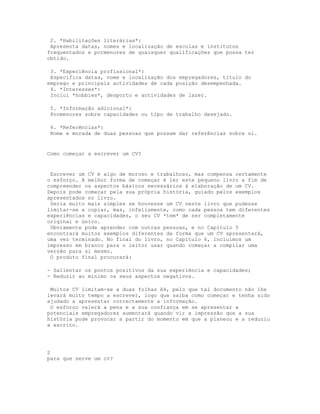 2. *Habilitações literárias*:
 Apresenta datas, nomes e localização de escolas e institutos
frequentados e pormenores de quaisquer qualificações que possa ter
obtido.

 3. *Experiência profissional*:
 Especifica datas, nome e localização dos empregadores, título do
emprego e principais actividades de cada posição desempenhada.
 4. *Interesses*:
 Inclui *hobbies*, desporto e actividades de lazer.

 5. *Informação adicional*:
 Pormenores sobre capacidades ou tipo de trabalho desejado.

 6. *Referências*:
 Nome e morada de duas pessoas que possam dar referências sobre si.


Como começar a escrever um CV?


 Escrever um CV é algo de moroso e trabalhoso, mas compensa certamente
o esforço. A melhor forma de começar é ler este pequeno livro a fim de
compreender os aspectos básicos necessários à elaboração de um CV.
Depois pode começar pela sua própria história, guiado pelos exemplos
apresentados no livro.
 Seria muito mais simples se houvesse um CV neste livro que pudesse
limitar-se a copiar, mas, infelizmente, como cada pessoa tem diferentes
experiências e capacidades, o seu CV *tem* de ser completamente
original e único.
 Obviamente pode aprender com outras pessoas, e no Capítulo 5
encontrará muitos exemplos diferentes da forma que um CV apresentará,
uma vez terminado. No final do livro, no Capítulo 6, incluímos um
impresso em branco para o leitor usar quando começar a compilar uma
versão para si mesmo.
 O produto final procurará:

- Salientar os pontos positivos da sua experiência e capacidades;
- Reduzir ao mínimo os seus aspectos negativos.

 Muitos CV limitam-se a duas folhas A4, pelo que tal documento não lhe
levará muito tempo a escrever, logo que saiba como começar e tenha sido
ajudado a apresentar correctamente a informação.
 O esforço valerá a pena e a sua confiança em se apresentar a
potenciais empregadores aumentará quando vir a impressão que a sua
história pode provocar a partir do momento em que a planeou e a reduziu
a escrito.




2
para que serve um cv?
 