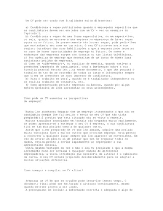 Um CV pode ser usado com finalidades muito diferentes:

 a) Candidatura a vagas publicitadas quando o empregador especifica que
as candidaturas devem ser enviadas com um CV - ver os exemplos do
Capítulo 5.
 b) Candidatura a vagas de uma forma especulativa, ou em expectativa,
ou seja, quando se escreve a uma empresa na esperança de haver vagas
agora ou no futuro. Se presentemente não houver vagas, pode pedir-lhes
que mantenham o seu nome em carteira. O seu CV torna-se assim num
registo duradouro das suas habilitações a que a empresa pode recorrer
no caso de haver oportunidades de emprego no futuro. Os nomes e
endereços das empresas surgem nos jornais ou nas listas telefónicas.
c) Por agências de emprego que necessitam de um banco de nomes para
satisfazer pedidos de empresas.
d) Como um *aide-mémoire*, ou auxiliar de memória, quando estiver a
preencher impressos de candidatura. Toda a informação sobre a sua
história pessoal estará incluída nesse documento, o que lhe poupará o
trabalho de ter de se recordar de todas as datas e informações sempre
que tiver de preencher um novo impresso de candidatura.
 e) Para o trabalho em geral, quando se é trabalhador independente ou
se realiza trabalho de consultor, etc.
 f) Como apresentação perante empresas ou bancos, quando por algum
motivo necessita de lhes apresentar os seus antecedentes.


Como pode um CV aumentar as perspectivas
de emprego?


 Nunca lhe aconteceu deparar com um emprego interessante a que não se
candidatou porque lhe foi pedido o envio do seu CV que não tinha
preparado? É preciso que esta situação não se volte a repetir.
 Muitos trabalhos anunciados em jornais são ocupados muito rapidamente.
Se puder apressar-se a entregar o seu CV à empresa, a sua candidatura
fica em tão boa posição como a de qualquer outro.
 Assim que tiver preparado um CV que lhe agrade, adquire uma posição
muito vantajosa face a muitos outros que procuram emprego: está pronto
a concorrer a qualquer lugar sempre que lhe aparecer um conveniente. Em
vez de entrar em pânico só de pensar que tem de preparar todos os
dados, estará pronto a enviar rapidamente ao empregador a sua
apresentação pessoal.
 Outra grande vantagem de ter à mão o seu CV preparado é que a mesma
informação pode ser enviada a qualquer número de diferentes
empregadores; a única informação que necessita de alterar é o cabeçalho
da carta. O seu CV estará preparado deliberadamente para se adaptar a
muitas situações diferentes.


Como começar a compilar um CV eficaz?


 Preparar um CV de que se orgulhe pode levar-lhe imenso tempo. O
documento final pode ser melhorado e alterado continuamente, mesmo
quando estiver pronto a ser usado.
 A preocupação em incluir a informação correcta e adequada é algo de
 
