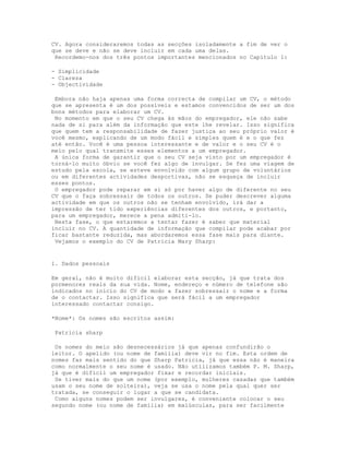 CV. Agora consideraremos todas as secções isoladamente a fim de ver o
que se deve e não se deve incluir em cada uma delas.
 Recordemo-nos dos três pontos importantes mencionados no Capítulo 1:

- Simplicidade
- Clareza
- Objectividade

 Embora não haja apenas uma forma correcta de compilar um CV, o método
que se apresenta é um dos possíveis e estamos convencidos de ser um dos
bons métodos para elaborar um CV.
 No momento em que o seu CV chega às mãos do empregador, ele não sabe
nada de si para além da informação que este lhe revelar. Isso significa
que quem tem a responsabilidade de fazer justiça ao seu próprio valor é
você mesmo, explicando de um modo fácil e simples quem é e o que fez
até então. Você é uma pessoa interessante e de valor e o seu CV é o
meio pelo qual transmite esses elementos a um empregador.
 A única forma de garantir que o seu CV seja visto por um empregador é
torná-lo muito óbvio se você fez algo de invulgar. Se fez uma viagem de
estudo pela escola, se esteve envolvido com algum grupo de voluntários
ou em diferentes actividades desportivas, não se esqueça de incluir
esses pontos.
 O empregador pode reparar em si só por haver algo de diferente no seu
CV que o faça sobressair de todos os outros. Se puder descrever alguma
actividade em que os outros não se tenham envolvido, irá dar a
impressão de ter tido experiências diferentes dos outros, e portanto,
para um empregador, merece a pena admiti-lo.
 Nesta fase, o que estaremos a tentar fazer é saber que material
incluir no CV. A quantidade de informação que compilar pode acabar por
ficar bastante reduzida, mas abordaremos essa fase mais para diante.
 Vejamos o exemplo do CV de Patricia Mary Sharp:


1. Dados pessoais

Em geral, não é muito difícil elaborar esta secção, já que trata dos
pormenores reais da sua vida. Nome, endereço e número de telefone são
indicados no início do CV de modo a fazer sobressair o nome e a forma
de o contactar. Isso significa que será fácil a um empregador
interessado contactar consigo.

*Nome*: Os nomes são escritos assim:

 Patricia sharp

 Os nomes do meio são desnecessários já que apenas confundirão o
leitor. O apelido (ou nome de família) deve vir no fim. Esta ordem de
nomes faz mais sentido do que Sharp Patricia, já que essa não é maneira
como normalmente o seu nome é usado. Não utilizamos também P. M. Sharp,
já que é difícil um empregador fixar e recordar iniciais.
 Se tiver mais do que um nome (por exemplo, mulheres casadas que também
usam o seu nome de solteira), veja se usa o nome pela qual quer ser
tratada, se conseguir o lugar a que se candidata.
 Como alguns nomes podem ser invulgares, é conveniente colocar o seu
segundo nome (ou nome de família) em maiúsculas, para ser facilmente
 