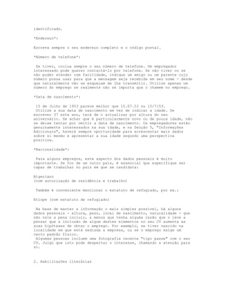 identificado.

*Endereço*:

Escreva sempre o seu endereço completo e o código postal.

*Número de telefone*:

 Se tiver, inclua sempre o seu número de telefone. Um empregador
interessado pode querer contactá-lo por telefone. Se não tiver ou se
não puder atender com facilidade, indique um amigo ou um parente cujo
número possa usar para que a mensagem seja recebida em seu nome - desde
que naturalmente não se esqueçam de lha transmitir. Utilize apenas um
número do emprego se realmente não se importa que o chamem no emprego.

*Data de nascimento*:

 15 de Julho de 1953 parece melhor que 15.07.53 ou 15/7/53.
 Utilize a sua data de nascimento em vez de indicar a idade. Se
escrever 37 este ano, terá de o actualizar por altura do seu
aniversário. Se achar que é particularmente novo ou de pouca idade, não
se deixe tentar por omitir a data de nascimento. Os empregadores estão
genuinamente interessados na sua idade, e na Secção 5, "Informações
Adicionais", haverá sempre oportunidade para acrescentar mais dados
sobre si mesmo e apresentar a sua idade segundo uma perspectiva
positiva.

*Nacionalidade*:

 Para alguns empregos, este aspecto dos dados pessoais é muito
importante. Se for de um outro país, é essencial que especifique ser
capaz de trabalhar no país em que se candidata:

Nigeriano
(com autorização de residência e trabalho)

 Também é conveniente mencionar o estatuto de refugiado, por ex.:

Etíope (com estatuto de refugiado)

 Na base de manter a informação o mais simples possível, há alguns
dados pessoais - altura, peso, local de nascimento, naturalidade - que
não vale a pena incluir, a menos que tenha alguma razão que o leve a
pensar que a inclusão de algum destes elementos no seu CV aumenta as
suas hipóteses de obter o emprego. Por exemplo, se tiver nascido na
localidade em que está sediada a empresa, ou se o emprego exige um
certo padrão físico.
 Algumas pessoas incluem uma fotografia recente "tipo passe" com o seu
CV. Julgo que isto pode despertar o interesse, chamando a atenção para
si.


2. Habilitações literárias
 