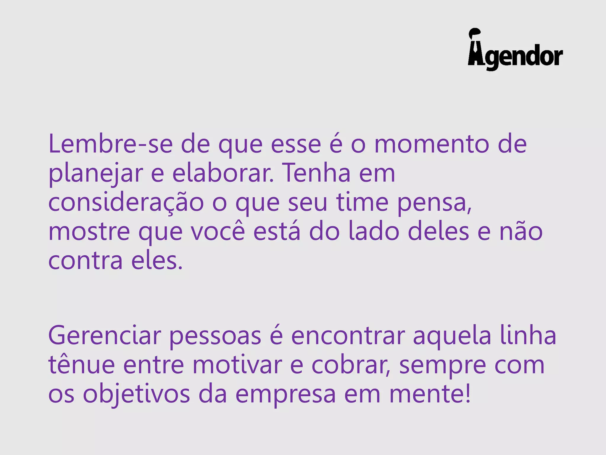 Lembre-se de que esse é o momento de
planejar e elaborar. Tenha em
consideração o que seu time pensa,
mostre que você está do lado deles e não
contra eles.
Gerenciar pessoas é encontrar aquela linha
tênue entre motivar e cobrar, sempre com
os objetivos da empresa em mente!
 