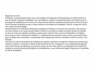 Diagramar um texto
Introdução: A proposta deste estudo, que é uma exigência do Programa de Pós-graduação em Saúde Coletiva na
área de atenção à saúde do trabalhador, tem como objetivos verificar a aceitação da postura de trabalho de pé na
percepção dos trabalhadores nos setores de costura de uma indústria calçadista de grande porte, descrever as pos-
síveis alterações biomecânicas para a coluna vertebral com enfoque nas lombalgias e discutir os aspectos críticos
sob o ponto de vista de fadiga.
Desenvolvimento: Os indicadores detectados na pesquisa se destinam a incentivar novos estudos, a fim de desco-
brir fatos relativos a um campo bastante dúbio e reforçar os conceitos na análise da melhor postura de trabalho
no setor de costura da indústria calçadista, visando maior conforto e bem-estar dos trabalhadores. O trabalho
busca avançar com o conhecimento científico e o conhecimento proveniente do senso comum, procurando trazer,
para um debate mais consistente, a manifestação direta daquele que executa a atividade no setor de costura: o tra-
balhador.
Conclusão: Os setores de produção das indústrias de calçados constituem um segmento industrial de relevante sig-
nificado econômico e social para o Estado do Rio Grande do Sul. Por conseguinte, a sua competitividade depende,
entre outros fatores, da segurança nos postos de serviço, do bem-estar postural e da adaptação das condições de
trabalho às características psicofisiológicas dos trabalhadores, o que também está ligado à Ergonomia e à qualidade
de vida do trabalhador.
 