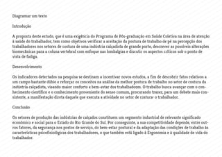 Diagramar um texto
Introdução
A proposta deste estudo, que é uma exigência do Programa de Pós-graduação em Saúde Coletiva na área de atenção
à saúde do trabalhador, tem como objetivos verificar a aceitação da postura de trabalho de pé na percepção dos
trabalhadores nos setores de costura de uma indústria calçadista de grande porte, descrever as possíveis alterações
biomecânicas para a coluna vertebral com enfoque nas lombalgias e discutir os aspectos críticos sob o ponto de
vista de fadiga.
Desenvolvimento
Os indicadores detectados na pesquisa se destinam a incentivar novos estudos, a fim de descobrir fatos relativos a
um campo bastante dúbio e reforçar os conceitos na análise da melhor postura de trabalho no setor de costura da
indústria calçadista, visando maior conforto e bem-estar dos trabalhadores. O trabalho busca avançar com o con-
hecimento científico e o conhecimento proveniente do senso comum, procurando trazer, para um debate mais con-
sistente, a manifestação direta daquele que executa a atividade no setor de costura: o trabalhador.
Conclusão
Os setores de produção das indústrias de calçados constituem um segmento industrial de relevante significado
econômico e social para o Estado do Rio Grande do Sul. Por conseguinte, a sua competitividade depende, entre out-
ros fatores, da segurança nos postos de serviço, do bem-estar postural e da adaptação das condições de trabalho às
características psicofisiológicas dos trabalhadores, o que também está ligado à Ergonomia e à qualidade de vida do
trabalhador.
 