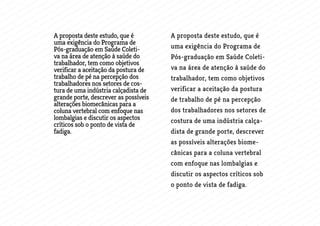 A proposta deste estudo, que é
uma exigência do Programa de
Pós-graduação em Saúde Coleti-
va na área de atenção à saúde do
trabalhador, tem como objetivos
verificar a aceitação da postura de
trabalho de pé na percepção dos
trabalhadores nos setores de cos-
tura de uma indústria calçadista de
grande porte, descrever as possíveis
alterações biomecânicas para a
coluna vertebral com enfoque nas
lombalgias e discutir os aspectos
críticos sob o ponto de vista de
fadiga.
A proposta deste estudo, que é
uma exigência do Programa de
Pós-graduação em Saúde Coleti-
va na área de atenção à saúde do
trabalhador, tem como objetivos
verificar a aceitação da postura
de trabalho de pé na percepção
dos trabalhadores nos setores de
costura de uma indústria calça-
dista de grande porte, descrever
as possíveis alterações biome-
cânicas para a coluna vertebral
com enfoque nas lombalgias e
discutir os aspectos críticos sob
o ponto de vista de fadiga.
 