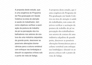 A proposta deste estudo, que é
uma exigência do Programa de
Pós-graduação em Saúde Cole-
tiva na área de atenção à saúde
do trabalhador, tem como ob-
jetivos verificar a aceitação da
postura de trabalho de pé na
percepção dos trabalhadores
nos setores de costura de uma
indústria calçadista de grande
porte, descrever as possíveis
alterações biomecânicas para a
coluna vertebral com enfoque
nas lombalgias e discutir os as-
pectos críticos sob o ponto de
vista de fadiga.
A proposta deste estudo, que
é uma exigência do Programa
de Pós-graduação em Saúde
Coletiva na área de atenção
à saúde do trabalhador, tem
como objetivos verificar a aceit-
ação da postura de trabalho
de pé na percepção dos tra-
balhadores nos setores de cos-
tura de uma indústria calçadista
de grande porte, descrever as
possíveis alterações biome-
cânicas para a coluna vertebral
com enfoque nas lombalgias e
discutir os aspectos críticos sob
o ponto de vista de fadiga.
 