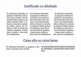 Justificado ou Alinhado
Os indicadores detectados na
pesquisa se destinam a incen-
tivar novos estudos, a fim de
descobrir fatos relativos a um
campo bastante dúbio e re-
forçar os conceitos na análise
da melhor postura de tra-
balho no setor de costura da
indústria calçadista, visando
maior conforto e bem-estar
dos trabalhadores.
Os indicadores detectados
na pesquisa se destinam a
incentivar novos estudos, a
fim de descobrir fatos rela-
tivos a um campo bastante
dúbio e reforçar os conceitos
na análise da melhor postura
de trabalho no setor de cos-
tura da indústria calçadista,
visando maior conforto e
bem-estar dos trabalhadores.
Os indicadores detectados
na pesquisa se destinam a
incentivar novos estudos, a
fim de descobrir fatos rela-
tivos a um campo bastante
dúbio e reforçar os conceitos
na análise da melhor postura
de trabalho no setor de cos-
tura da indústria calçadista,
visando maior conforto e
bem-estar dos trabalhadores.
Caixa alta ou caixa baixa
Os indicadores detectados na pesquisa se des-
tinam a incentivar novos estudos.
OS INDICADORES DETECTADOS NA PESQUISA
SE DESTINAM A INCENTIVAR NOVOS ESTU-
DOS.
 