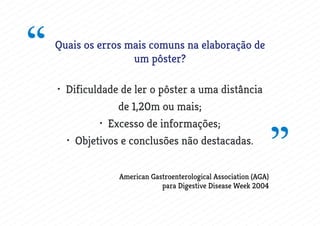 Quais os erros mais comuns na elaboração de
um pôster?
• Dificuldade de ler o pôster a uma distância
de 1,20m ou mais;
• Excesso de informações;
• Objetivos e conclusões não destacadas.
“
”American Gastroenterological Association (AGA)
para Digestive Disease Week 2004
 