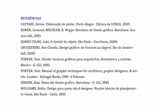 REFERÊNCIAS
CATTANI, Airton. Elaboração de pôster. Porto Alegre : Editora da UFRGS, 2005
KOREN, Leonard; MECKLER, R. Wippo. Recetario de diseño gráfico. Barcelona: Gus-
tavo Gili, 2001.
GOMES FILHO, João. A Gestalt do objeto. São Paulo : Escrituras, 2000.
GRUSZYNSKI, Ana Cláudia. Design gráfico: do invisível ao ilegível. Rio de Janeiro:
2ab, 2000.
PORTER, Tom. Diseño: tecnicas graficas para arquitectos, disenadores y artistas.
Mexico : G. Gili, 1992.
PORTER, Tom. Manual of graphic techniques for architects, graphic designers, & art-
ists. London : Astragal Books, 1985. 4 Volumes.
SWANN, Alan. Bases del diseño grafico. Barcelona : G. Gili, 1995.
WILLIAMS, Robin. Design para quem não é designer. Noções básicas de planejamen-
to visual. São Paulo : Callis, 1995.
 