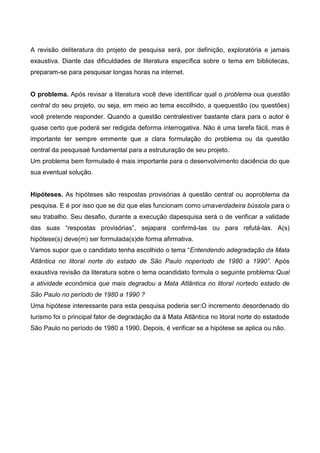 A revisão deliteratura do projeto de pesquisa será, por definição, exploratória e jamais
exaustiva. Diante das dificuldades de literatura específica sobre o tema em bibliotecas,
preparam-se para pesquisar longas horas na internet.
O problema. Após revisar a literatura você deve identificar qual o problema oua questão
central do seu projeto, ou seja, em meio ao tema escolhido, a quequestão (ou questões)
você pretende responder. Quando a questão centralestiver bastante clara para o autor é
quase certo que poderá ser redigida deforma interrogativa. Não é uma tarefa fácil, mas é
importante ter sempre emmente que a clara formulação do problema ou da questão
central da pesquisaé fundamental para a estruturação de seu projeto.
Um problema bem formulado é mais importante para o desenvolvimento daciência do que
sua eventual solução.
Hipóteses. As hipóteses são respostas provisórias à questão central ou aoproblema da
pesquisa. E é por isso que se diz que elas funcionam como umaverdadeira bússola para o
seu trabalho. Seu desafio, durante a execução dapesquisa será o de verificar a validade
das suas “respostas provisórias”, sejapara confirmá-las ou para refutá-las. A(s)
hipótese(s) deve(m) ser formulada(s)de forma afirmativa.
Vamos supor que o candidato tenha escolhido o tema “Entendendo adegradação da Mata
Atlântica no litoral norte do estado de São Paulo noperíodo de 1980 a 1990”. Após
exaustiva revisão da literatura sobre o tema ocandidato formula o seguinte problema:Qual
a atividade econômica que mais degradou a Mata Atlântica no litoral nortedo estado de
São Paulo no período de 1980 a 1990 ?
Uma hipótese interessante para esta pesquisa poderia ser:O incremento desordenado do
turismo foi o principal fator de degradação da à Mata Atlântica no litoral norte do estadode
São Paulo no período de 1980 a 1990. Depois, é verificar se a hipótese se aplica ou não.
 