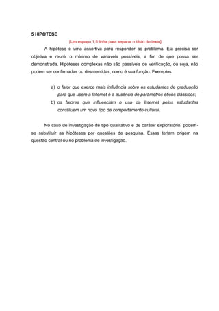 10
5 HIPÓTESE
[Um espaço 1,5 linha para separar o título do texto]
A hipótese é uma assertiva para responder ao problema. Ela precisa ser
objetiva e reunir o mínimo de variáveis possíveis, a fim de que possa ser
demonstrada. Hipóteses complexas não são passíveis de verificação, ou seja, não
podem ser confirmadas ou desmentidas, como é sua função. Exemplos:
a) o fator que exerce mais influência sobre os estudantes de graduação
para que usem a Internet é a ausência de parâmetros éticos clássicos;
b) os fatores que influenciam o uso da Internet pelos estudantes
constituem um novo tipo de comportamento cultural.
No caso de investigação de tipo qualitativo e de caráter exploratório, podem-
se substituir as hipóteses por questões de pesquisa. Essas teriam origem na
questão central ou no problema de investigação.
 