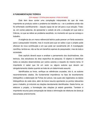 11
6 FUNDAMENTAÇÃO TEÓRICA
[Um espaço 1,5 linha para separar o título do texto]
Este item deve conter uma compilação interpretada do que de mais
importante se produziu sobre o problema do trabalho ou – se o problema ainda não
foi enfrentado cientificamente – daquilo capaz de ser útil para a sua solução. Trata-
se, em outras palavras, de apresentar o estado da arte, a situação em que está a
Ciência, no que se refere ao problema escolhido, no momento em que se começa o
trabalho.
A exigência de um marco referencial teórico pode parecer um fardo excessivo
para o pesquisador iniciante, mas é crucial para que se saiba o que o projeto pode
oferecer de nova contribuição e em que pode ser socialmente útil. A investigação
científica, lembre-se, não se faz em benefício apenas do pesquisador, mas de toda a
sociedade.
Este capítulo deverá expor e analisar o pensamento dos doutrinadores, dos
teóricos, dos estudiosos da área específica de pesquisa. O objetivo é identificar
todos os estudos desenvolvidos por outros autores a respeito do mesmo tema. O
importante é saber que há um autor ou alguns autores que devem ser
obrigatoriamente citados quando se trata de um determinado assunto.
Identificados os livros, verifique as referências cruzadas, isto é, os autores
recorrentemente citados. De fundamental importância na fase de levantamento
bibliográfico a elaboração de Fichas de Leitura, nas quais são registrados os dados
bibliográficos de cada obra, além de breve resumo apontando os pontos relevantes
para o trabalho, já incluindo as citações devidamente identificadas. Desta forma, ao
elaborar o projeto, a formatação das citações já estará garantida. Também é
importante recurso para comparação de ideias e eliminação de releituras de obras já
descartadas anteriormente.
 