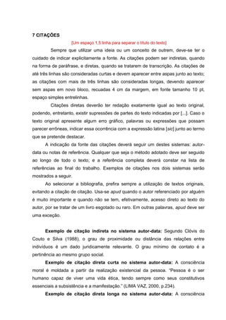 12
7 CITAÇÕES
[Um espaço 1,5 linha para separar o título do texto]
Sempre que utilizar uma ideia ou um conceito de outrem, deve-se ter o
cuidado de indicar explicitamente a fonte. As citações podem ser indiretas, quando
na forma de paráfrase, e diretas, quando se tratarem de transcrição. As citações de
até três linhas são consideradas curtas e devem aparecer entre aspas junto ao texto;
as citações com mais de três linhas são consideradas longas, devendo aparecer
sem aspas em novo bloco, recuadas 4 cm da margem, em fonte tamanho 10 pt,
espaço simples entrelinhas.
Citações diretas deverão ter redação exatamente igual ao texto original,
podendo, entretanto, existir supressões de partes do texto indicadas por [...]. Caso o
texto original apresente algum erro gráfico, palavras ou expressões que possam
parecer errôneas, indicar essa ocorrência com a expressão latina [sic] junto ao termo
que se pretende destacar.
A indicação da fonte das citações deverá seguir um destes sistemas: autor-
data ou notas de referência. Qualquer que seja o método adotado deve ser seguido
ao longo de todo o texto, e a referência completa deverá constar na lista de
referências ao final do trabalho. Exemplos de citações nos dois sistemas serão
mostrados a seguir.
Ao selecionar a bibliografia, prefira sempre a utilização de textos originais,
evitando a citação de citação. Usa-se apud quando o autor referenciado por alguém
é muito importante e quando não se tem, efetivamente, acesso direto ao texto do
autor, por se tratar de um livro esgotado ou raro. Em outras palavras, apud deve ser
uma exceção.
Exemplo de citação indireta no sistema autor-data: Segundo Clóvis do
Couto e Silva (1988), o grau de proximidade ou distância das relações entre
indivíduos é um dado juridicamente relevante. O grau mínimo de contato é a
pertinência ao mesmo grupo social.
Exemplo de citação direta curta no sistema autor-data: A consciência
moral é moldada a partir da realização existencial da pessoa. “Pessoa é o ser
humano capaz de viver uma vida ética, tendo sempre como seus constitutivos
essenciais a subsistência e a manifestação.” (LIMA VAZ, 2000, p.234).
Exemplo de citação direta longa no sistema autor-data: A consciência
 
