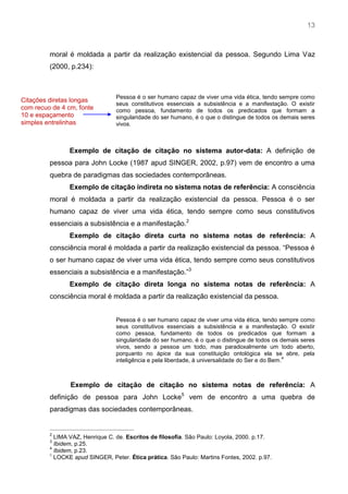 13
moral é moldada a partir da realização existencial da pessoa. Segundo Lima Vaz
(2000, p.234):
Pessoa é o ser humano capaz de viver uma vida ética, tendo sempre como
seus constitutivos essenciais a subsistência e a manifestação. O existir
como pessoa, fundamento de todos os predicados que formam a
singularidade do ser humano, é o que o distingue de todos os demais seres
vivos.
Exemplo de citação de citação no sistema autor-data: A definição de
pessoa para John Locke (1987 apud SINGER, 2002, p.97) vem de encontro a uma
quebra de paradigmas das sociedades contemporâneas.
Exemplo de citação indireta no sistema notas de referência: A consciência
moral é moldada a partir da realização existencial da pessoa. Pessoa é o ser
humano capaz de viver uma vida ética, tendo sempre como seus constitutivos
essenciais a subsistência e a manifestação.2
Exemplo de citação direta curta no sistema notas de referência: A
consciência moral é moldada a partir da realização existencial da pessoa. “Pessoa é
o ser humano capaz de viver uma vida ética, tendo sempre como seus constitutivos
essenciais a subsistência e a manifestação.”3
Exemplo de citação direta longa no sistema notas de referência: A
consciência moral é moldada a partir da realização existencial da pessoa.
Pessoa é o ser humano capaz de viver uma vida ética, tendo sempre como
seus constitutivos essenciais a subsistência e a manifestação. O existir
como pessoa, fundamento de todos os predicados que formam a
singularidade do ser humano, é o que o distingue de todos os demais seres
vivos, sendo a pessoa um todo, mas paradoxalmente um todo aberto,
porquanto no ápice da sua constituição ontológica ela se abre, pela
inteligência e pela liberdade, à universalidade do Ser e do Bem.
4
Exemplo de citação de citação no sistema notas de referência: A
definição de pessoa para John Locke5
vem de encontro a uma quebra de
paradigmas das sociedades contemporâneas.
2
LIMA VAZ, Henrique C. de. Escritos de filosofia. São Paulo: Loyola, 2000. p.17.
3
Ibidem, p.25.
4
Ibidem, p.23.
5
LOCKE apud SINGER, Peter. Ética prática. São Paulo: Martins Fontes, 2002. p.97.
Citações diretas longas
com recuo de 4 cm, fonte
10 e espaçamento
simples entrelinhas
 