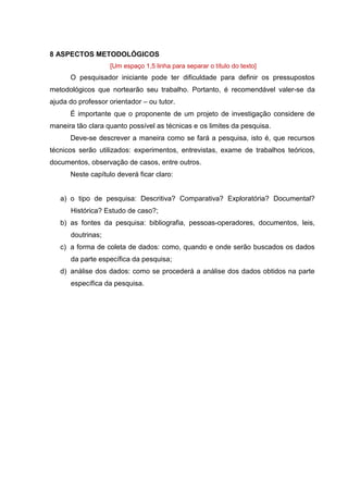 15
8 ASPECTOS METODOLÓGICOS
[Um espaço 1,5 linha para separar o título do texto]
O pesquisador iniciante pode ter dificuldade para definir os pressupostos
metodológicos que nortearão seu trabalho. Portanto, é recomendável valer-se da
ajuda do professor orientador – ou tutor.
É importante que o proponente de um projeto de investigação considere de
maneira tão clara quanto possível as técnicas e os limites da pesquisa.
Deve-se descrever a maneira como se fará a pesquisa, isto é, que recursos
técnicos serão utilizados: experimentos, entrevistas, exame de trabalhos teóricos,
documentos, observação de casos, entre outros.
Neste capítulo deverá ficar claro:
a) o tipo de pesquisa: Descritiva? Comparativa? Exploratória? Documental?
Histórica? Estudo de caso?;
b) as fontes da pesquisa: bibliografia, pessoas-operadores, documentos, leis,
doutrinas;
c) a forma de coleta de dados: como, quando e onde serão buscados os dados
da parte específica da pesquisa;
d) análise dos dados: como se procederá a análise dos dados obtidos na parte
específica da pesquisa.
 