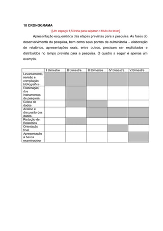 17
10 CRONOGRAMA
[Um espaço 1,5 linha para separar o título do texto]
Apresentação esquemática das etapas previstas para a pesquisa. As fases do
desenvolvimento da pesquisa, bem como seus pontos de culminância – elaboração
de relatórios, apresentações orais, entre outros, precisam ser explicitados e
distribuídos no tempo previsto para a pesquisa. O quadro a seguir é apenas um
exemplo.
I Bimestre II Bimestre III Bimestre IV Bimestre V Bimestre
Levantamento,
revisão e
compilação
bibliográfica
Elaboração
dos
instrumentos
de pesquisa
Coleta de
dados
Análise e
discussão dos
dados
Redação de
Relatórios
Orientação
final
Apresentação
à banca
examinadora
 