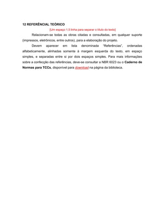 18
12 REFERÊNCIAL TEÓRICO
[Um espaço 1,5 linha para separar o título do texto]
Relacionam-se todas as obras citadas e consultadas, em qualquer suporte
(impressos, eletrônicos, entre outros), para a elaboração do projeto.
Devem aparecer em lista denominada “Referências”, ordenadas
alfabeticamente, alinhadas somente à margem esquerda do texto, em espaço
simples, e separadas entre si por dois espaços simples. Para mais informações
sobre a confecção das referências, deve-se consultar a NBR 6023 ou o Caderno de
Normas para TCCs, disponível para download na página da biblioteca.
 