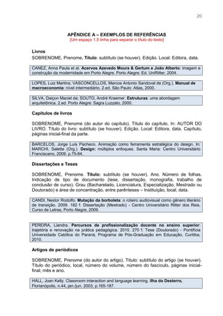 20
APÊNDICE A – EXEMPLOS DE REFERÊNCIAS
[Um espaço 1,5 linha para separar o título do texto]
Livros
SOBRENOME, Prenome. Título: subtítulo (se houver). Edição. Local: Editora, data.
CANEZ, Anna Paula et al. Acervos Azevedo Moura & Gertum e João Alberto: imagem e
construção da modernidade em Porto Alegre. Porto Alegre: Ed. UniRitter, 2004.
LOPES, Luiz Martins; VASCONCELLOS, Marcos Antonio Sandoval de (Org.). Manual de
macroeconomia: nível intermediário. 2.ed. São Paulo: Atlas, 2000.
SILVA, Daiçon Maciel da; SOUTO, André Kraemer. Estruturas: uma abordagem
arquitetônica. 2.ed. Porto Alegre: Sagra Luzzato, 2000.
Capítulos de livros
SOBRENOME, Prenome (do autor do capítulo). Título do capítulo. In: AUTOR DO
LIVRO. Título do livro: subtítulo (se houver). Edição. Local: Editora, data. Capítulo,
páginas inicial-final da parte.
BARCELOS, Jorge Luís Pacheco. Animação como ferramenta estratégica do design. In:
MARCHI, Salette (Org.). Design: múltiplos enfoques. Santa Maria: Centro Universitário
Franciscano, 2009. p.75-84.
Dissertações e Teses
SOBRENOME, Prenome. Título: subtítulo (se houver). Ano. Número de folhas.
Indicação de tipo de documento (tese, dissertação, monografia, trabalho de
conclusão de curso). Grau (Bacharelado, Licenciatura, Especialização, Mestrado ou
Doutorado) e área de concentração, entre parênteses – Instituição, local, data.
CANDI, Nestor Rodolfo. Mutação da borboleta: o roteiro audiovisual como gênero literário
de transição. 2009. 182 f. Dissertação (Mestrado) - Centro Universitário Ritter dos Reis,
Curso de Letras, Porto Alegre, 2009.
PEREIRA, Liandra. Percursos de profissionalização docente no ensino superior:
trajetória e renovação na prática pedagógica. 2010. 270 f. Tese (Doutorado) - Pontifícia
Universidade Católica do Paraná, Programa de Pós-Graduação em Educação, Curitiba,
2010.
Artigos de periódicos
SOBRENOME, Prenome (do autor do artigo). Título: subtítulo do artigo (se houver).
Título do periódico, local, número do volume, número do fascículo, páginas inicial-
final, mês e ano.
HALL, Joan Kelly. Classroom interaction and language learning. Ilha do Desterro,
Florianópolis, n.44, jan./jun. 2003, p.165-187.
 