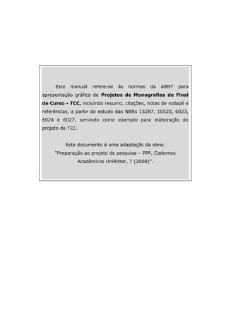 2
Este manual refere-se às normas da ABNT para
apresentação gráfica de Projetos de Monografias de Final
de Curso - TCC, incluindo resumo, citações, notas de rodapé e
referências, a partir do estudo das NBRs 15287, 10520, 6023,
6024 e 6027, servindo como exemplo para elaboração do
projeto de TCC.
Este documento é uma adaptação da obra:
“Preparação ao projeto de pesquisa – PPP, Cadernos
Acadêmicos UniRitter, 7 (2008)”.
 