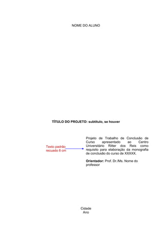 4
NOME DO ALUNO
TÍTULO DO PROJETO: subtítulo, se houver
Projeto de Trabalho de Conclusão de
Curso apresentado ao Centro
Universitário Ritter dos Reis como
requisito para elaboração da monografia
de conclusão do curso de XXXXX.
Orientador: Prof. Dr./Ms. Nome do
professor
Cidade
Ano
Texto padrão
recuado 8 cm
 