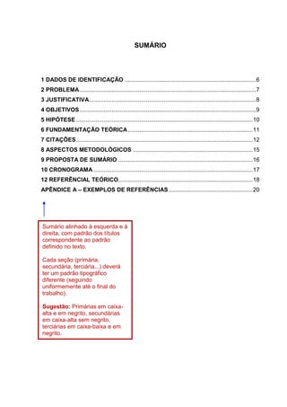5
SUMÁRIO
1 DADOS DE IDENTIFICAÇÃO .................................................................................6
2 PROBLEMA.............................................................................................................7
3 JUSTIFICATIVA.......................................................................................................8
4 OBJETIVOS.............................................................................................................9
5 HIPÓTESE .............................................................................................................10
6 FUNDAMENTAÇÃO TEÓRICA.............................................................................11
7 CITAÇÕES.............................................................................................................12
8 ASPECTOS METODOLÓGICOS ..........................................................................15
9 PROPOSTA DE SUMÁRIO ...................................................................................16
10 CRONOGRAMA ..................................................................................................17
12 REFERÊNCIAL TEÓRICO...................................................................................18
APÊNDICE A – EXEMPLOS DE REFERÊNCIAS....................................................20
Sumário alinhado à esquerda e à
direita, com padrão dos títulos
correspondente ao padrão
definido no texto.
Cada seção (primária,
secundária, terciária...) deverá
ter um padrão tipográfico
diferente (seguindo
uniformemente até o final do
trabalho).
Sugestão: Primárias em caixa-
alta e em negrito, secundárias
em caixa-alta sem negrito,
terciárias em caixa-baixa e em
negrito.
 