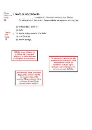 6
1 DADOS DE IDENTIFICAÇÃO
[Um espaço 1,5 linha para separar o título do texto]
É a folha de rosto do trabalho. Devem constar as seguintes informações:
a) nome(s) do(s) autor(es)
b) título
c) tipo de projeto, curso e orientador
d) local (cidade)
e) ano de entrega
Títulos
com
fonte
12
Texto
com
fonte
12
O folha a ser utilizada no
projeto é A4, branca ou
reciclada. A fonte deve ser
de cor preta ou automática. Os elementos pré-textuais são
impressos no anverso da folha.
Recomenda-se que os
elementos textuais e pós-
textuais sejam impressos no
verso e anverso da folha.
No verso da folha, o número
de página é inserido dentro
da margem esquerda
superior. No anverso da folha,
o número é inserido na
margem direita superior.
 