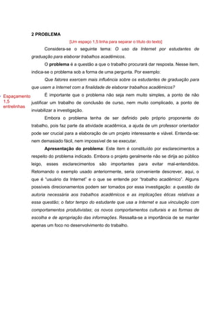 7
2 PROBLEMA
[Um espaço 1,5 linha para separar o título do texto]
Considera-se o seguinte tema: O uso da Internet por estudantes de
graduação para elaborar trabalhos acadêmicos.
O problema é a questão a que o trabalho procurará dar resposta. Nesse item,
indica-se o problema sob a forma de uma pergunta. Por exemplo:
Que fatores exercem mais influência sobre os estudantes de graduação para
que usem a Internet com a finalidade de elaborar trabalhos acadêmicos?
É importante que o problema não seja nem muito simples, a ponto de não
justificar um trabalho de conclusão de curso, nem muito complicado, a ponto de
inviabilizar a investigação.
Embora o problema tenha de ser definido pelo próprio proponente do
trabalho, pois faz parte da atividade acadêmica, a ajuda de um professor orientador
pode ser crucial para a elaboração de um projeto interessante e viável. Entenda-se:
nem demasiado fácil, nem impossível de se executar.
Apresentação do problema: Este item é constituído por esclarecimentos a
respeito do problema indicado. Embora o projeto geralmente não se dirija ao público
leigo, esses esclarecimentos são importantes para evitar mal-entendidos.
Retomando o exemplo usado anteriormente, seria conveniente descrever, aqui, o
que é “usuário da Internet” e o que se entende por “trabalho acadêmico”. Alguns
possíveis direcionamentos podem ser tomados por essa investigação: a questão da
autoria necessária aos trabalhos acadêmicos e as implicações éticas relativas a
essa questão; o fator tempo do estudante que usa a Internet e sua vinculação com
comportamentos produtivistas; os novos comportamentos culturais e as formas de
escolha e de apropriação das informações. Ressalta-se a importância de se manter
apenas um foco no desenvolvimento do trabalho.
Espaçamento
1,5
entrelinhas
 