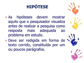 HIPÓTESE
• As hipóteses devem mostrar
aquilo que o pesquisador visualiza
antes de realizar a pesquisa como
resposta mais adequada ao
problema em estudo.
• Deve ser redigida em forma de
texto corrido, constituída por um
ou poucos parágrafos.
 