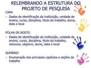 RELEMBRANDO A ESTRUTURA DO
PROJETO DE PESQUISA
CAPA
• Dados de identificação da instituição, unidade de
ensino, curso, disciplina, título do trabalho, aluno,
data e local
FOLHA DE ROSTO
• Dados de identificação da instituição, unidade de
ensino, curso, disciplina, título do trabalho,
natureza, objetivo, aluno, data e local
SUMÁRIO
• Enumeração dos principais capítulos e seções do
trabalho
 
