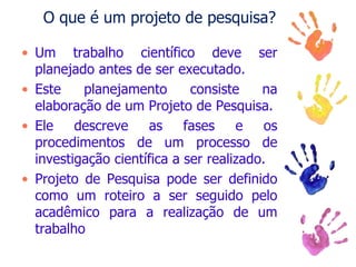 O que é um projeto de pesquisa?
• Um trabalho científico deve ser
planejado antes de ser executado.
• Este planejamento consiste na
elaboração de um Projeto de Pesquisa.
• Ele descreve as fases e os
procedimentos de um processo de
investigação científica a ser realizado.
• Projeto de Pesquisa pode ser definido
como um roteiro a ser seguido pelo
acadêmico para a realização de um
trabalho
 