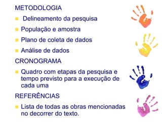 METODOLOGIA
 Delineamento da pesquisa
 População e amostra
 Plano de coleta de dados
 Análise de dados
CRONOGRAMA
 Quadro com etapas da pesquisa e
tempo previsto para a execução de
cada uma
REFERÊNCIAS
 Lista de todas as obras mencionadas
no decorrer do texto.
 