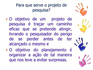 Para que serve o projeto de
pesquisa?
• O objetivo de um projeto de
pesquisa é traçar um caminho
eficaz que se pretende atingir,
livrando o pesquisador do perigo
de se perder antes de ter
alcançado o mesmo e
• O objetivo do planejamento é
organizar a ação de tal maneira
que nos leve a evitar surpresas.
 