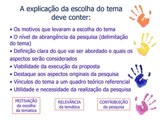 A explicação da escolha do tema
deve conter:
• Os motivos que levaram a escolha do tema
• O nível de abrangência da pesquisa (delimitação
do tema)
• Definição clara do que vai ser abordado e quais os
aspectos serão considerados
• Viabilidade da execução da proposta
• Destaque aos aspectos originais da pesquisa
• Vínculos do tema a um quadro teórico referencial
• Utilidade e necessidade da realização da pesquisa
MOTIVAÇÃO
da escolha
da tematica
RELEVÂNCIA
da temática
CONTRIBUIÇÃO
da pesquisa
 