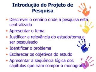 Introdução do Projeto de
Pesquisa
• Descrever o cenário onde a pesquisa está
centralizada
• Apresentar o tema
• Justificar a relevância do estudo/tema a
ser pesquisado
• Identificar o problema
• Esclarecer os objetivos do estudo
• Apresentar a seqüência lógica dos
capítulos que iram compor a monografia
 
