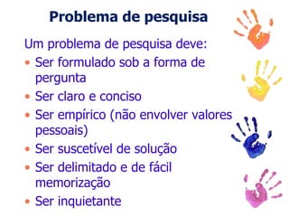 Problema de pesquisa
Um problema de pesquisa deve:
• Ser formulado sob a forma de
pergunta
• Ser claro e conciso
• Ser empírico (não envolver valores
pessoais)
• Ser suscetível de solução
• Ser delimitado e de fácil
memorização
• Ser inquietante
 