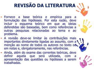 REVISÃO DA LITERATURA
• Fornece a base teórica e empírica para a
formulação das hipóteses. Por esta razão, deve
incluir o esquema teórico em que as ideias
defendidas são baseadas, bem como referências a
outras pesquisas relacionadas ao tema e ao
problema.
• A revisão deve-se limitar às contribuições mais
importantes diretamente ligadas ao assunto, com a
menção ao nome de todos os autores no texto ou
em notas e, obrigatoriamente, nas referências.
• Ainda, além do exame das correntes teóricas, deve
definir aquela que será utilizada, com a
apresentação das questões ou hipóteses a serem
trabalhadas.
 