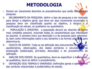 METODOLOGIA
• Devem ser claramente descritos os procedimentos que serão utilizados na
pesquisa:
1- DELINEAMENTO DA PESQUISA: definir o tipo de pesquisa a ser realizada
para atingir o objetivo geral, que deve ser aqui novamente enunciado. A
pesquisa deve ser classificada quanto ao objetivo, à técnica e à
classificação do estudo, se qualitativo ou quantitativo.
2- POPULAÇÃO E AMOSTRA: a população deverá ser descrita da forma
mais completa possível, incluindo todas as características que interessam
ao assunto. A amostra inclui sua descrição e a do processo para seleciona-
la, bem como informações sobre o seu tamanho e as formas utilizadas para
determina-lo.
3- COLETA DE DADOS: Trata-se da definição dos instrumentos (entrevistas,
questionários, observação), dos dados primários e secundários, da
preparação (elaboração, pré-teste, discussão) e do procedimento de
aplicação.
4- ANÁLISE DOS DADOS: Se quantitativa, deve-se especificar o tratamento;
se qualitativa, deve-se definir o procedimento.
5- DEFINIÇÃO DOS TERMOS E VARIÁVEIS: Definições gerais e operacionais
das variáveis relacionadas à problemática do estudo.
 