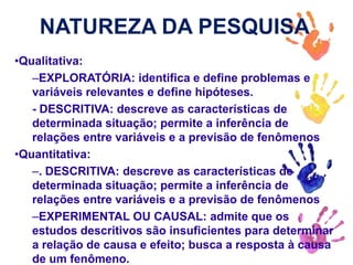 NATUREZA DA PESQUISA
•Qualitativa:
–EXPLORATÓRIA: identifica e define problemas e
variáveis relevantes e define hipóteses.
- DESCRITIVA: descreve as características de
determinada situação; permite a inferência de
relações entre variáveis e a previsão de fenômenos
•Quantitativa:
–. DESCRITIVA: descreve as características de
determinada situação; permite a inferência de
relações entre variáveis e a previsão de fenômenos
–EXPERIMENTAL OU CAUSAL: admite que os
estudos descritivos são insuficientes para determinar
a relação de causa e efeito; busca a resposta à causa
de um fenômeno.
 