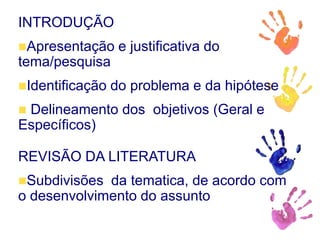 INTRODUÇÃO
Apresentação e justificativa do
tema/pesquisa
Identificação do problema e da hipótese
 Delineamento dos objetivos (Geral e
Específicos)
REVISÃO DA LITERATURA
Subdivisões da tematica, de acordo com
o desenvolvimento do assunto
 