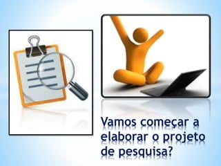 Vamos começar a
elaborar o projeto
de pesquisa?
 
