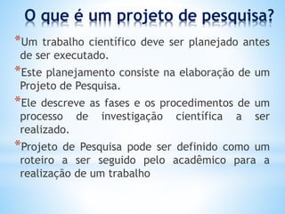 O que é um projeto de pesquisa?
*Um trabalho científico deve ser planejado antes
de ser executado.
*Este planejamento consiste na elaboração de um
Projeto de Pesquisa.
*Ele descreve as fases e os procedimentos de um
processo de investigação científica a ser
realizado.
*Projeto de Pesquisa pode ser definido como um
roteiro a ser seguido pelo acadêmico para a
realização de um trabalho
 