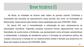 Breve histórico (I)
No Brasil, as entidades do terceiro setor datam do período colonial. Confrarias e
irmandades são exemplos de associativismo nesse período, tais como: as Irmandades de
Misericórdia, responsáveis pelas Santas Casas espalhadas pelo país (FISCHER, 2002).
No século XIX, com a industrialização e urbanização do país, destacaram-se as
associações voluntárias. Imigrantes europeus trouxeram formas organizacionais como as
Sociedades de auxílio-mútuo e Sindicatos, que apresentavam como principais características
a solidariedade, a prestação de assistência social e a formação de consciência política. Na
ocasião, buscava-se a inserção em um sistema político elitista e fechado que predominou no
Brasil até meados do Século XX (FISCHER, 2002).
11
 