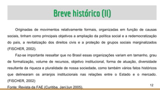 Breve histórico (II)
Originadas de movimentos relativamente formais, organizadas em função de causas
sociais, tinham como principais objetivos a ampliação da política social e a redemocratização
do país, a revitalização dos direitos civis e a proteção de grupos sociais marginalizados
(FISCHER, 2002).
Faz-se importante ressaltar que no Brasil essas organizações variam em tamanho, grau
de formalização, volume de recursos, objetivo institucional, forma de atuação, diversidade
resultante da riqueza e pluralidade de nossa sociedade, como também vários fatos históricos
que delinearam os arranjos institucionais nas relações entre o Estado e o mercado.
(FISCHER, 2002)
Fonte: Revista da FAE (Curitiba, Jan/Jun 2005).
12
 