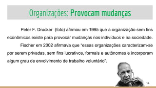 Organizações: Provocam mudanças
Peter F. Drucker (foto) afirmou em 1995 que a organização sem fins
econômicos existe para provocar mudanças nos indivíduos e na sociedade.
Fischer em 2002 afirmava que “essas organizações caracterizam-se
por serem privadas, sem fins lucrativos, formais e autônomas e incorporam
algum grau de envolvimento de trabalho voluntário”.
14
 